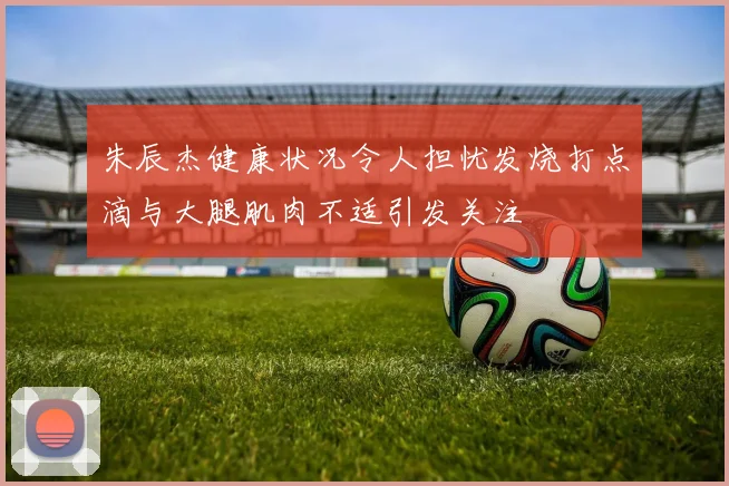 朱辰杰健康状况令人担忧发烧打点滴与大腿肌肉不适引发关注