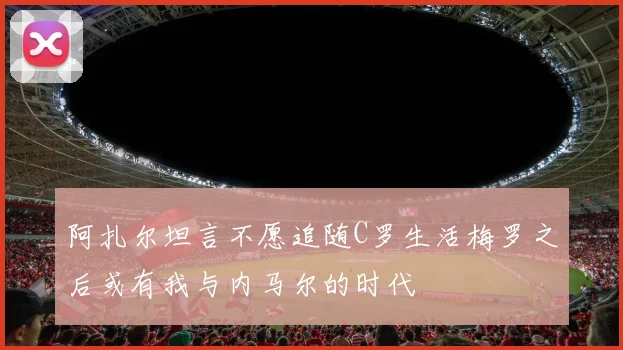 阿扎尔坦言不愿追随C罗生活梅罗之后或有我与内马尔的时代