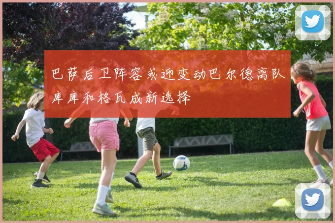 巴萨后卫阵容或迎变动巴尔德离队库库和格瓦成新选择